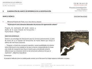S E M I N A R I O I  N  V  E  S  T  I  G  A  C  I  Ó  N UNIVERSIDAD DE LAS AMÉRICAS E  S  C  U  E  L  A  D  E  A  R  Q  U  I  T  E  C  T  U  R  A Arq_0902 – Prof: Arnaldo Ruiz GRUPO LE CORBUSIER  ® ALUMNOS: NESTOR ARRIAGADA - VICTOR BRICEÑO - PEDRO CARDENAS - SERGIO ORTIZ - SEBASTIÁN PIZARRO - SERGIO VILLALOBOS  MARTES, 13 MAYO DE 2008 ELABORACIÓN DEL MARCO DE REFERENCIA DE LA INVESTIGACIÓN MARCO TEÓRICO Memoria Proyecto de Título,  Autor:  Bravo Moreno, Sebastián   “ El ferrocarril como elemento detonador de procesos de regeneración urbana” Proceso . investigación Parte III: Marco Teórico  :·   ETAPAS_DESARROLLO Proyecto de reactivación del borde costero y diseño de la nueva Estación de Ferrocarriles – Puerto Montt - X Región. OBJETIVOS GENERALES Generar una estrategia de intervención para los terrenos pertenecientes al patio de trenes de la ex Estación de Ferrocarriles de Puerto Montt que incluya al edificio del mall Paseo Costanera. … “ Proponer, a través de un proyecto específico, nuevas posibilidades de relación entre el ferrocarril y las ciudades en las que se inserta, comprendiendo el rol que este medio de transporte tiene hoy en nuestro país y considerado la fuerte influencia que sus estaciones tienen en las estructuras urbanas en las que se implantan”...(Objetivos Específicos) UBICACIÓN PROPUESTA Comentario: El proyecto habla de cómo la ciudad puede convivir con el ferrocarril sin dejar espacios residuales a su paso. DISCONTINUIDAD 