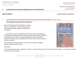 S E M I N A R I O I  N  V  E  S  T  I  G  A  C  I  Ó  N UNIVERSIDAD DE LAS AMÉRICAS E  S  C  U  E  L  A  D  E  A  R  Q  U  I  T  E  C  T  U  R  A Arq_0902 – Prof: Arnaldo Ruiz GRUPO LE CORBUSIER  ® ALUMNOS: NESTOR ARRIAGADA - VICTOR BRICEÑO - PEDRO CARDENAS - SERGIO ORTIZ - SEBASTIÁN PIZARRO - SERGIO VILLALOBOS  MARTES, 13 MAYO DE 2008 ELABORACIÓN DEL MARCO DE REFERENCIA DE LA INVESTIGACIÓN MARCO TEÓRICO La delimitación del área Metropolitana de Barcelona aplicando el método de NUREC,  Autor:  José Luís Luzón   “ Las transformaciones formales a escala micro ” Proceso . investigación Parte III: Marco Teórico  :·   ETAPAS_DESARROLLO Basa la importancia que tiene el definir una escala menor, ya sea barrio o núcleo urbano, para el desarrollo potencial de aquella zona definida, su  real alcance … “ La escala micro muestra manifestaciones formales de las transformaciones. Se muestran las piezas base sobre las cuales se asienta todo el sistema urbano. Se puede equiparar a un barrio, un núcleo de población, un continuo urbano o cualquier otro objeto que se pueda definir como básico para el sistema urbano en el que se encuentra. La escala mezo da cuenta del primer nivel en el que se agrupan los objetos básicos propios de la escala micro”… Comentario: En este fragmento del texto estudiado se muestra el estudio urbano para una futura intervención urbana. La cual atraviesa distintas escalas para ser desarrollado. DELIMITACIÓN, CONTEXTO 