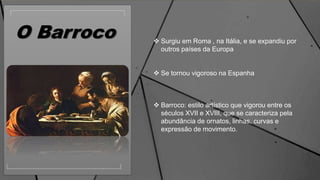 O Barroco  Surgiu em Roma , na Itália, e se expandiu por
outros países da Europa
 Se tornou vigoroso na Espanha
 Barroco: estilo artístico que vigorou entre os
séculos XVII e XVIII, que se caracteriza pela
abundância de ornatos, linhas, curvas e
expressão de movimento.
 