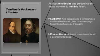 Tendência Do Barraco
Literário
Cultismo: Nele está presente o formalismo e o
vocabulário rebuscado, bem como o emprego
frequente das figuras de linguagem.
Conceptismo: Nele está presente o raciocínio
e o pensamento lógico.
As duas tendências que predominaram
nesse movimento literário foram:
 