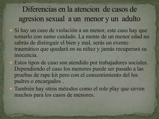  Si hay un caso de violación a un menor, este caso hay que
tomarlo con sumo cuidado. La mente de un menor edad no
sabrás de distinguir el bien y mal, serás un evento
traumático que quedará en su niñez y jamás recuperará su
inocencia.
 Estos tipos de caso son atendido por trabajadores sociales.
Dependiendo el caso los menores puede ser pasado a las
pruebas de rape kit pero con el consentimiento del los
padres o encargados .
 También hay otros métodos como el role play que sirven
muchos para los casos de menores.
 
