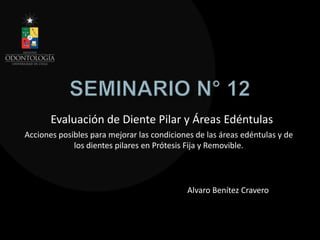 Evaluación de Diente Pilar y Áreas Edéntulas
Alvaro Benítez Cravero
Acciones posibles para mejorar las condiciones de las áreas edéntulas y de
los dientes pilares en Prótesis Fija y Removible.
 