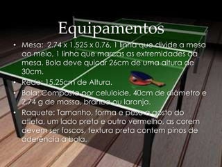 Equipamentos
• Mesa: 2.74 x 1.525 x 0.76, 1 linha que divide a mesa
ao meio, 1 linha que marcas as extremidades da
mesa. Bola deve quicar 26cm de uma altura de
30cm.
• Rede: 15.25cm de Altura.
• Bola: Composta por celuloide, 40cm de diâmetro e
2.74 g de massa, branca ou laranja.
• Raquete: Tamanho, forma e peso a gosto do
atleta, um lado preto e outro vermelho, as corem
devem ser foscos, textura preta contem pinos de
aderência a bola.
 