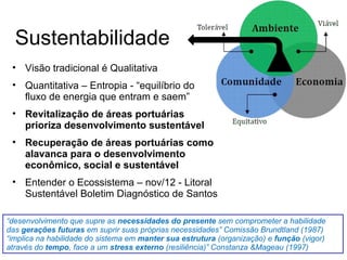 Sustentabilidade
• Visão tradicional é Qualitativa
• Quantitativa – Entropia - “equilíbrio do
fluxo de energia que entram e saem”
• Revitalização de áreas portuárias
prioriza desenvolvimento sustentável
• Recuperação de áreas portuárias como
alavanca para o desenvolvimento
econômico, social e sustentável
• Entender o Ecossistema – nov/12 - Litoral
Sustentável Boletim Diagnóstico de Santos
“desenvolvimento que supre as necessidades do presente sem comprometer a habilidade
das gerações futuras em suprir suas próprias necessidades” Comissão Brundtland (1987)
“implica na habilidade do sistema em manter sua estrutura (organização) e função (vigor)
através do tempo, face a um stress externo (resiliência)” Constanza &Mageau (1997)
 