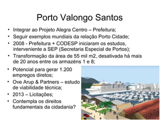 Porto Valongo Santos
• Integrar ao Projeto Alegra Centro – Prefeitura;
• Seguir exemplos mundiais da relação Porto Cidade;
• 2008 - Prefeitura + CODESP iniciaram os estudos,
interveniente a SEP (Secretaria Especial de Portos);
• Transformação da área de 55 mil m2, desativada há mais
de 20 anos entre os armazéns 1 e 8;
• Potencial para gerar 1.200
empregos diretos;
• Ove Arup & Partners – estudo
de viabilidade técnica;
• 2013 – Licitações;
• Contempla os direitos
fundamentais da cidadania?
 
