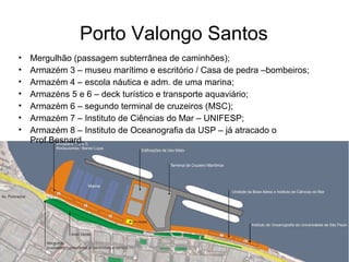 Porto Valongo Santos
• Mergulhão (passagem subterrânea de caminhões);
• Armazém 3 – museu marítimo e escritório / Casa de pedra –bombeiros;
• Armazém 4 – escola náutica e adm. de uma marina;
• Armazéns 5 e 6 – deck turístico e transporte aquaviário;
• Armazém 6 – segundo terminal de cruzeiros (MSC);
• Armazém 7 – Instituto de Ciências do Mar – UNIFESP;
• Armazém 8 – Instituto de Oceanografia da USP – já atracado o
Prof.Besnard.
 