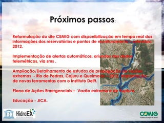 Próximos passos:
Reformulação do site CEMIG com disponibilização em tempo real das
informações dos reservatórios e pontos de monitoramento – setembro
2012.

Implementação de alertas automáticos, oriundos dos dados
telemétricos, via sms .

Ampliação/Detalhamento de estudos de propagação de vazões
extremas - Rio de Pedras, Cajuru e Queimado – 2012. Implantação
de novas ferramentas com o Instituto Delft.

Plano de Ações Emergenciais – Vazão extrema e de Ruptura

Educação - JICA.
 