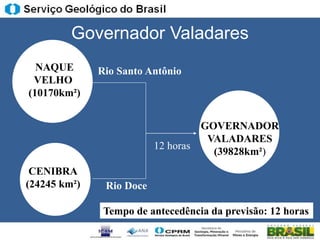 Governador Valadares
  NAQUE       Rio Santo Antônio
 VELHO
(10170km²)


                                   GOVERNADOR
                                    VALADARES
                          12 horas
                                     (39828km²)
 CENIBRA
(24245 km²)    Rio Doce

               Tempo de antecedência da previsão: 12 horas
 