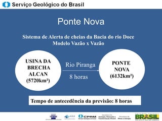 Ponte Nova
Sistema de Alerta de cheias da Bacia do rio Doce
            Modelo Vazão x Vazão


 USINA DA                             PONTE
  BRECHA          Rio Piranga
                                       NOVA
  ALCAN                              (6132km²)
                    8 horas
 (5720km²)


   Tempo de antecedência da previsão: 8 horas
 