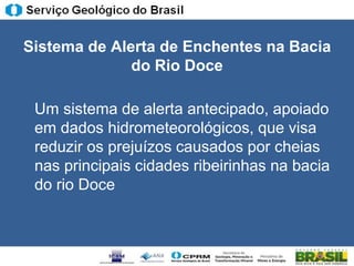 Sistema de Alerta de Enchentes na Bacia
              do Rio Doce

 Um sistema de alerta antecipado, apoiado
 em dados hidrometeorológicos, que visa
 reduzir os prejuízos causados por cheias
 nas principais cidades ribeirinhas na bacia
 do rio Doce
 