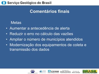Comentários finais

     Metas
•   Aumentar a antecedência de alerta
•   Reduzir o erro no cálculo das vazões
•   Ampliar o número de municípios atendidos
•   Modernização dos equipamentos de coleta e
    transmissão dos dados
 