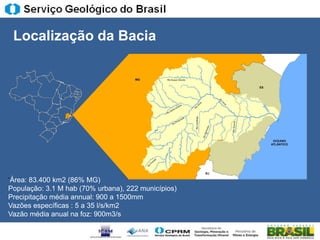 Localização da Bacia




„Área: 83.400 km2 (86% MG)
População: 3.1 M hab (70% urbana), 222 municípios)
Precipitação média annual: 900 a 1500mm
Vazões específicas : 5 a 35 l/s/km2
Vazão média anual na foz: 900m3/s
 