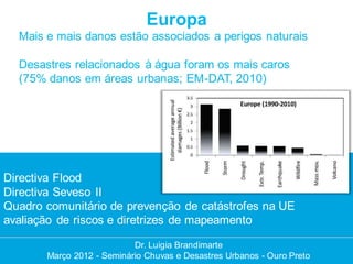 Europa
  Mais e mais danos estão associados a perigos naturais

  Desastres relacionados à água foram os mais caros
  (75% danos em áreas urbanas; EM-DAT, 2010)




Directiva Flood
Directiva Seveso II
Quadro comunitário de prevenção de catástrofes na UE
avaliação de riscos e diretrizes de mapeamento

                           Dr. Luigia Brandimarte
                            Dr. Luigia Brandimarte
       Março 2012 --Seminário Chuvas e Desastres Urbanos --Ouro Preto
       Março 2012 Seminário Chuvas e Desastres Urbanos Ouro Preto
 