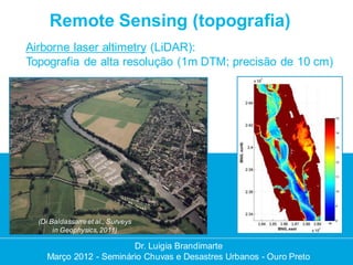 Remote Sensing (topografia)
Airborne laser altimetry (LiDAR):
Topografia de alta resolução (1m DTM; precisão de 10 cm)




  (Di Baldassarre et al., Surveys
       in Geophysics, 2011)

                        Dr. Luigia Brandimarte
    Março 2012 - Seminário Chuvas e Desastres Urbanos - Ouro Preto
 