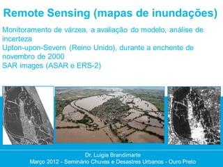 Remote Sensing (mapas de inundações)
Monitoramento de várzea, a avaliação do modelo, análise de
incerteza
Upton-upon-Severn (Reino Unido), durante a enchente de
novembro de 2000
SAR images (ASAR e ERS-2)




                           Dr. Luigia Brandimarte
       Março 2012 - Seminário Chuvas e Desastres Urbanos - Ouro Preto
 