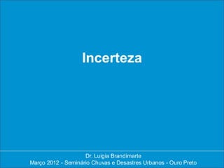 Incerteza




                    Dr. Luigia Brandimarte
                     Dr. Luigia Brandimarte
Março 2012 --Seminário Chuvas e Desastres Urbanos --Ouro Preto
Março 2012 Seminário Chuvas e Desastres Urbanos Ouro Preto
 