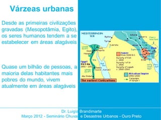 Várzeas urbanas
Desde as primeiras civilizações
gravadas (Mesopotâmia, Egito),
os seres humanos tendem a se
estabelecer em áreas alagáveis



Quase um bilhão de pessoas, a
maioria delas habitantes mais
pobres do mundo, vivem
atualmente em áreas alagáveis



                            Dr. Luigia Brandimarte
        Março 2012 - Seminário Chuvas e Desastres Urbanos - Ouro Preto
 