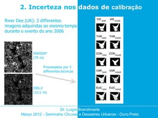 2. Incerteza nos dados de calibração

River Dee (UK): 2 differentes
imagens adquiridas ao mesmo tempo
durante o evento do ano 2006



             ENVISAT
             (75 m)

                  Processadas por 5
                  differentes tecnicas



             ERS-2
             (12.5 m)



                           Dr. Luigia Brandimarte
       Março 2012 - Seminário Chuvas e Desastres Urbanos - Ouro Preto
 