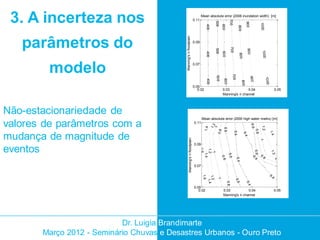 3. A incerteza nos                                                           0.11
                                                                                     Mean absolute error (2008 inundation width) [m]




                                                                                                                 700
                                                                                                 500




                                                                                                                                          900



                                                                                                                                                             10 00
                                                                                         400



                                                                                                       600



                                                                                                                                 800
                                            Manning's n floodplain
   parâmetros do                                                              0.09




                                                                                                                     700
                                                                                                 500




                                                                                                                                          900



                                                                                                                                                               10 00
                                                                                                         600
                                                                                         400




                                                                                                                                 80 0
        modelo                                                                0.07




                                                                                                                      70 0
                                                                                                 500




                                                                                                                                                90 0



                                                                                                                                                                     10 00
                                                                                                          600
                                                                                         400




                                                                                                                                   80 0
                                                                              0.05
                                                                                 0.02                    0.03           0.04                                                        0.05
                                                                                                         Manning's n channel




Não-estacionariedade de
                                                                                     Mean absolute error (2000 high water marks) [m]

valores de parâmetros com a                                                   0.11




                                                                                                                                                 0.6
                                                                                               1.2




                                                                                                                                                              1.2
                                                                                        1.4

                                                                                               1

                                                                                                          0.6




                                                                                                                                                       0.8
                                                                                                   0.8



                                                                                                                           0.4




                                                                                                                                                                             1.4
mudança de magnitude de




                                                                                                                                        0.4
                                                     Manning's n floodplain




                                                                                                                                                             1
                                                                              0.09
eventos



                                                                                     1.6

                                                                                     1.2




                                                                                                                                                  0.6 .4



                                                                                                                                                                             1.2
                                                                                       1
                                                                                        1.4




                                                                                                                0.6
                                                                                                                                                             0.
                                                                                                                                                                8




                                                                                                       0.8




                                                                                                                                                      0
                                                                                                                                                                                    1




                                                                                                                             0.4
                                                                              0.07

                                                                                                                                                                             0.




                                                                                     1.6
                                                                                                                                                                                4




                                                                                     1.2

                                                                                                  1




                                                                                                                            0.6
                                                                                        1.4




                                                                                                               0.8




                                                                                                                                          0.4
                                                                              0.05
                                                                                 0.02                     0.03           0.04                                                       0.05
                                                                                                          Manning's n channel




                           Dr. Luigia Brandimarte
       Março 2012 - Seminário Chuvas e Desastres Urbanos - Ouro Preto
 