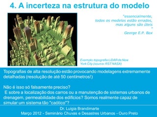 4. A incerteza na estrutura do modelo
                                                               “essencialmente,
                                                 todos os modelos estão errados,
                                                            mas alguns são úteis
                                                                               ”
                                                                George E.P. Box




                                       Exemplo: topografia LiDAR de New
                                       York City (source: RST NASA)

Topografias de alta resolução estão provocando modelagens extremamente
detalhadas (resolução de até 50 centímetros!)

Não é isso só falsamente preciso?
 E sobre a localização dos carros ou a manutenção de sistemas urbanos de
drenagem, permeabilidade dos edifícios? Somos realmente capaz de
simular um sistema tão "caótico"?
                            Dr. Luigia Brandimarte
                             Dr. Luigia Brandimarte
        Março 2012 --Seminário Chuvas e Desastres Urbanos --Ouro Preto
        Março 2012 Seminário Chuvas e Desastres Urbanos Ouro Preto
 