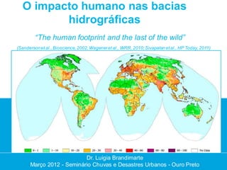 O impacto humano nas bacias
         hidrográficas
         “The human footprint and the last of the wild”
(Sanderson et al., Bioscience, 2002; Wagener et al., WRR, 2010; Sivapalan et al., HP Today, 2011)




                          Dr. Luigia Brandimarte
                           Dr. Luigia Brandimarte
      Março 2012 --Seminário Chuvas e Desastres Urbanos --Ouro Preto
      Março 2012 Seminário Chuvas e Desastres Urbanos Ouro Preto
 