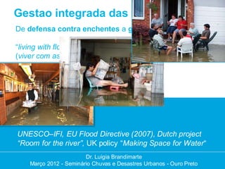 Gestao integrada das enchentes
De defensa contra enchentes a gestao das enchentes

“living with floods” “fighting floods”
(viver com as enchentes em vez de lutar contra)




UNESCO–IFI, EU Flood Directive (2007), Dutch project
“Room for the river”, UK policy “Making Space for Water“
                        Dr. Luigia Brandimarte
                         Dr. Luigia Brandimarte
    Março 2012 --Seminário Chuvas e Desastres Urbanos --Ouro Preto
    Março 2012 Seminário Chuvas e Desastres Urbanos Ouro Preto
 