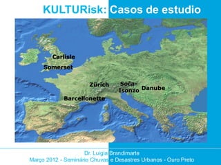 KULTURisk: Casos de estudio



        Carlisle
     Somerset


                      Zürich      Soča-
                                 Isonzo Danube
            Barcellonette




                    Dr. Luigia Brandimarte
Março 2012 - Seminário Chuvas e Desastres Urbanos - Ouro Preto
 