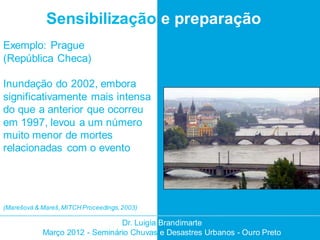 Sensibilização e preparação
Exemplo: Prague
(República Checa)

Inundação do 2002, embora
significativamente mais intensa
do que a anterior que ocorreu
em 1997, levou a um número
muito menor de mortes
relacionadas com o evento




(Marešová & Mareš, MITCH Proceedings, 2003)

                                Dr. Luigia Brandimarte
            Março 2012 - Seminário Chuvas e Desastres Urbanos - Ouro Preto
 