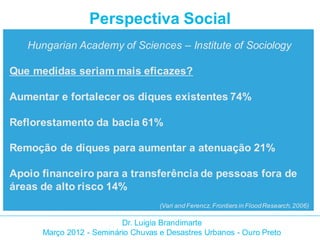 Perspectiva Social
   Hungarian Academy of Sciences – Institute of Sociology

Que medidas seriam mais eficazes?

Aumentar e fortalecer os diques existentes 74%

Reflorestamento da bacia 61%

Remoção de diques para aumentar a atenuação 21%

Apoio financeiro para a transferência de pessoas fora de
áreas de alto risco 14%
                                    (Vari and Ferencz, Frontiers in Flood Research, 2006)

                          Dr. Luigia Brandimarte
      Março 2012 - Seminário Chuvas e Desastres Urbanos - Ouro Preto
 