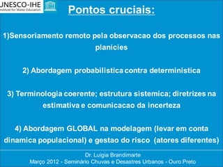 Pontos cruciais:

1)Sensoriamento remoto pela observacao dos processos nas
                               planicies


     2) Abordagem probabilistica contra deterministica


 3) Terminologia coerente; estrutura sistemica; diretrizes na
           estimativa e comunicacao da incerteza


   4) Abordagem GLOBAL na modelagem (levar em conta
dinamica populacional) e gestao do risco (atores diferentes)
                           Dr. Luigia Brandimarte
       Março 2012 - Seminário Chuvas e Desastres Urbanos - Ouro Preto
 
