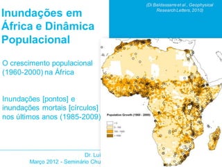 (Di Baldassarre et al., Geophysical
                                                        Research Letters, 2010)
Inundações em
África e Dinâmica
Populacional
O crescimento populacional
(1960-2000) na África


Inundações [pontos] e
inundações mortais [círculos]
nos últimos anos (1985-2009)




                            Dr. Luigia Brandimarte
        Março 2012 - Seminário Chuvas e Desastres Urbanos - Ouro Preto
 