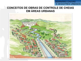 SEMINÁRIO CHUVAS
                            E DESASTRES URBANOS
CONCEITOS DE OBRAS DE CONTROLE DE CHEIAS
           EM ÁREAS URBANAS
 