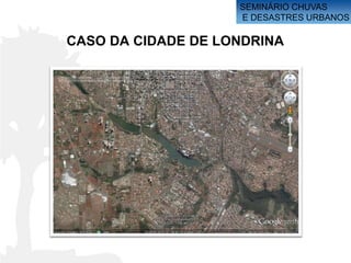 SEMINÁRIO CHUVAS
                    E DESASTRES URBANOS

CASO DA CIDADE DE LONDRINA
 