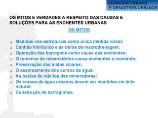 SEMINÁRIO CHUVAS
                                             E DESASTRES URBANOS

OS MITOS E VERDADES A RESPEITO DAS CAUSAS E
SOLUÇÕES PARA AS ENCHENTES URBANAS
                           OS MITOS

   Medidas não-estruturais como única medida viável;
   Canhão hidráulico e as obras de macrodrenagem;
   Operação das barragens como causa das enchentes;
   O remanso de reservatórios causa enchentes a montante;
   Preservação das matas ciliares;
   O assoreamento dos cursos de água;
   As bacias de rejeitos das mineradoras;
   Os cursos de água urbanos devem ser mantidos em leito
    natural;
   Construção de barraginhas.
 