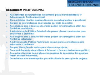 SEMINÁRIO CHUVAS
                                                        E DESASTRES URBANOS

DESORDEM INSTITUCIONAL
   As enchentes são percebidas inicialmente pelas municipalidades 
    Administração Pública Municipal;
   Os municípios não têm quadros técnicos para diagnosticar o problema;
   Surgem as interpretações equivocadas por meio dos mitos;
   As soluções para o controle de cheias podem ter abrangência além das
    fronteiras municipais;
   A Administração Pública Estadual não possui planos consistentes para
    solucionar o problema;
   As soluções para o controle de cheias podem ter abrangência além das
    fronteiras estaduais;
   A Administração Pública Federal não possui planos consistentes para
    solucionar o problema;
   Surgem liberações de verbas para obras sem projetos;
   O encaminhamento do problema é feito sob o foco exclusivamente político;
   As equipes técnicas dos órgãos encarregados de aprovação dos projetos
    fazem análises criteriosas;
   Os trabalhos são interrompidos pela dificuldade de execução de projetos.
 