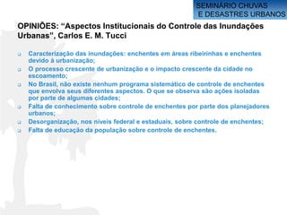 SEMINÁRIO CHUVAS
                                                        E DESASTRES URBANOS
OPINIÕES: “Aspectos Institucionais do Controle das Inundações
Urbanas”, Carlos E. M. Tucci

   Caracterização das inundações: enchentes em áreas ribeirinhas e enchentes
    devido à urbanização;
   O processo crescente de urbanização e o impacto crescente da cidade no
    escoamento;
   No Brasil, não existe nenhum programa sistemático de controle de enchentes
    que envolva seus diferentes aspectos. O que se observa são ações isoladas
    por parte de algumas cidades;
   Falta de conhecimento sobre controle de enchentes por parte dos planejadores
    urbanos;
   Desorganização, nos níveis federal e estaduais, sobre controle de enchentes;
   Falta de educação da população sobre controle de enchentes.
 