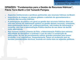 SEMINÁRIO CHUVAS
                                                           E DESASTRES URBANOS
OPINIÕES: “Fundamentos para a Gestão de Recursos Hídricos”,
Flávio Terra Barth e Cid Tomanik Pompeu

   Aspectos institucionais e jurídicos pertinentes aos recursos hídricos no Brasil;
   Importância de integrar os planos globais e setoriais de aproveitamento e
    controle dos recursos hídricos;
   A participação do público em geral na gestão dos recursos hídricos deve ser
    uma das formas de viabilização política na gestão desses recursos; entretanto,
    essa participação deverá ser, preferencialmente, sob modos de informação e
    consulta, sem que a Administração Pública decline do seu dever de decidir
    entre alternativas.
   Nos maiores centros urbanos do País, a Administração Pública tem extrema
    dificuldade de disciplinar e controlar o uso do solo e a construção de
    edificações. As leis de parcelamento sofrem grandes pressões para serem
    mudadas, e os Legislativos, frequentemente, fazem as mudanças sem as
    devidas considerações técnicas, levando em conta mais os aspectos políticos.
 