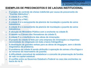 SEMINÁRIO CHUVAS
                                                         E DESASTRES URBANOS
EXEMPLOS DE PRECONCEITOS E DE LACUNA INSTITUCIONAL
   O projeto de controle de cheias indeferido por causa do preconceito do
    “Canhão Hidráulico”;
   A cidade A e o PAC;
   A cidade B e o PAC;
   A cidade C e o zoneamento da planície de inundação a jusante da usina
    hidrelétrica;
   A cidade D e o zoneamento da planície de inundação a jusante da usina
    hidrelétrica;
   A atuação do Ministério Público com a enchente na cidade D;
   O debate na Câmara dos Vereadores da cidade E;
   A cidade F e a interferência das obras de mineração;
   O projeto da cidade G feito por uma empresa de mineração e a imperiosa
    necessidade de integração em toda a bacia hidrográfica;
   A destinação de grandes verbas para as obras de dragagem, sem o devido
    diagnóstico do problema;
   O problema da cidade H sendo atribuído à operação de usinas a fio-d’água e
    ao remanso do reservatório de jusante;
   A dificuldade conceitual de estabelecer o conceito de preservação de fundos
    de vale na capital estadual;
   O conflito entre os Governos Estadual e Federal no caso das enchentes na
    bacia do rio X.
 