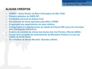 SEMINÁRIO CHUVAS
                                                       E DESASTRES URBANOS

ALGUNS CRÉDITOS
   PDMAT – Plano Diretor de Macro Drenagem do Alto Tietê;
   Planos e projetos do DAEE-SP;
   O trabalho nacional da Defesa Civil;
   Os sistemas de alerta operados pela ANA e CPRM;
   A operação dos reservatórios do setor elétrico;
   O diagnóstico e o planejamento da cidade de Passos-MG (caso de município
    sem interligação hidráulica);
   O plano de controle de cheias das bacias dos rios Pomba e Muriaé (ANA);
   O caso bem sucedido do entendimento do Ministério Público no caso da
    cidade de Ponte Nova;
   Os trabalhos do Banco Mundial: Uberaba e Betim.
 