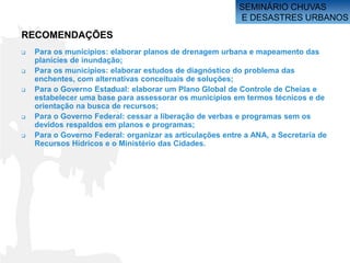 SEMINÁRIO CHUVAS
                                                          E DESASTRES URBANOS

RECOMENDAÇÕES
   Para os municípios: elaborar planos de drenagem urbana e mapeamento das
    planícies de inundação;
   Para os municípios: elaborar estudos de diagnóstico do problema das
    enchentes, com alternativas conceituais de soluções;
   Para o Governo Estadual: elaborar um Plano Global de Controle de Cheias e
    estabelecer uma base para assessorar os municípios em termos técnicos e de
    orientação na busca de recursos;
   Para o Governo Federal: cessar a liberação de verbas e programas sem os
    devidos respaldos em planos e programas;
   Para o Governo Federal: organizar as articulações entre a ANA, a Secretaria de
    Recursos Hídricos e o Ministério das Cidades.
 