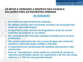 SEMINÁRIO CHUVAS
                                             E DESASTRES URBANOS

OS MITOS E VERDADES A RESPEITO DAS CAUSAS E
SOLUÇÕES PARA AS ENCHENTES URBANAS
                         AS VERDADES

   As enchentes são fenômenos naturais;
   Os efeitos nocivos das enchentes resultam da ocupação das
    áreas de risco hidrológico;
   A importância dos estudos de diagnóstico antes de serem
    iniciados os projetos ou as obras;
   Os municípios têm buscado soluções isoladas para os seus
    problemas;
   Não existe assoreamento nos cursos de água por conta do
    equilíbrio entre descargas sólidas e líquidas;
   A importância da combinação de medidas estruturais e não-
    estruturais;
   Para as “barraginhas” terem efeito de controle de cheias os
    volumes acumulados devem ser superiores a 20 mm nas áreas
    urbanas e a 100 mm nas grandes bacias.
 