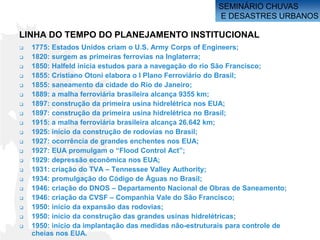 SEMINÁRIO CHUVAS
                                                        E DESASTRES URBANOS

LINHA DO TEMPO DO PLANEJAMENTO INSTITUCIONAL
   1775: Estados Unidos criam o U.S. Army Corps of Engineers;
   1820: surgem as primeiras ferrovias na Inglaterra;
   1850: Halfeld inicia estudos para a navegação do rio São Francisco;
   1855: Cristiano Otoni elabora o I Plano Ferroviário do Brasil;
   1855: saneamento da cidade do Rio de Janeiro;
   1889: a malha ferroviária brasileira alcança 9355 km;
   1897: construção da primeira usina hidrelétrica nos EUA;
   1897: construção da primeira usina hidrelétrica no Brasil;
   1915: a malha ferroviária brasileira alcança 26.642 km;
   1925: início da construção de rodovias no Brasil;
   1927: ocorrência de grandes enchentes nos EUA;
   1927: EUA promulgam o “Flood Control Act”;
   1929: depressão econômica nos EUA;
   1931: criação do TVA – Tennessee Valley Authority;
   1934: promulgação do Código de Águas no Brasil;
   1946: criação do DNOS – Departamento Nacional de Obras de Saneamento;
   1946: criação da CVSF – Companhia Vale do São Francisco;
   1950: início da expansão das rodovias;
   1950: início da construção das grandes usinas hidrelétricas;
   1950: início da implantação das medidas não-estruturais para controle de
    cheias nos EUA.
 
