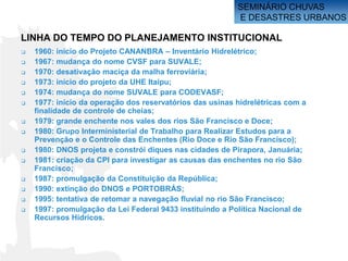 SEMINÁRIO CHUVAS
                                                          E DESASTRES URBANOS

LINHA DO TEMPO DO PLANEJAMENTO INSTITUCIONAL
   1960: início do Projeto CANANBRA – Inventário Hidrelétrico;
   1967: mudança do nome CVSF para SUVALE;
   1970: desativação maciça da malha ferroviária;
   1973: início do projeto da UHE Itaipu;
   1974: mudança do nome SUVALE para CODEVASF;
   1977: início da operação dos reservatórios das usinas hidrelétricas com a
    finalidade de controle de cheias;
   1979: grande enchente nos vales dos rios São Francisco e Doce;
   1980: Grupo Interministerial de Trabalho para Realizar Estudos para a
    Prevenção e o Controle das Enchentes (Rio Doce e Rio São Francisco);
   1980: DNOS projeta e constrói diques nas cidades de Pirapora, Januária;
   1981: criação da CPI para investigar as causas das enchentes no rio São
    Francisco;
   1987: promulgação da Constituição da República;
   1990: extinção do DNOS e PORTOBRÁS;
   1995: tentativa de retomar a navegação fluvial no rio São Francisco;
   1997: promulgação da Lei Federal 9433 instituindo a Política Nacional de
    Recursos Hídricos.
 