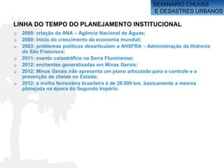 SEMINÁRIO CHUVAS
                                                        E DESASTRES URBANOS

LINHA DO TEMPO DO PLANEJAMENTO INSTITUCIONAL
   2000: criação da ANA – Agência Nacional de Águas;
   2000: início do crescimento da economia mundial;
   2003: problemas políticos desarticulam a AHSFRA – Administração da Hidrovia
    do São Francisco;
   2011: evento catastrófico na Serra Fluminense;
   2012: enchentes generalizadas em Minas Gerais;
   2012: Minas Gerais não apresenta um plano articulado para o controle e a
    prevenção de cheias no Estado;
   2012: a malha ferroviária brasileira é de 28.000 km, basicamente a mesma
    planejada na época do Segundo Império.
 