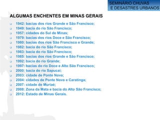 SEMINÁRIO CHUVAS
                                                        E DESASTRES URBANOS

ALGUMAS ENCHENTES EM MINAS GERAIS
   1942: bacias dos rios Grande e São Francisco;
   1949: bacia do rio São Francisco;
   1957: cidades do Sul de Minas;
   1979: bacias dos rios Doce e São Francisco;
   1980: bacias dos rios São Francisco e Grande;
   1982: bacia do rio São Francisco;
   1983: bacia do rio São Francisco;
   1985: bacias dos rios Grande e São Francisco;
   1992: bacia do rio Grande;
   1997: bacias do rio Doce e Alto São Francisco;
   2000: bacia do rio Sapucaí;
   2003: cidade de Ponte Nova;
   2004: cidades de Ponte Nova e Caratinga;
   2007: cidade de Muriaé;
   2008: Zona da Mata e bacia do Alto São Francisco;
   2012: Estado de Minas Gerais.
 