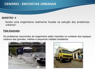 CENÁRIO : ENCOSTAS URBANAS



QUESTÃO 5
  Existe uma engenharia realmente focada na solução dos problemas
  urbanos

 Fato Concreto:

 Os problemas recorrentes de engenharia estão inseridos no contexto dos espaços
 urbanos das grandes, médias e pequenas cidades brasileiras.
 