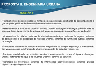 PROPOSTA II: ENGENHARIA URBANA

                  QUESTÃO 5


•Planejamento e gestão de cidades: formas de gestão de núcleos urbanos de pequeno, médio e
grande porte; políticas de desenvolvimento urbano sustentável;

•Assentamentos e Estruturas Urbanas: traçado urbano, edificações e espaços públicos, vias de
acesso e áreas livres, muros de arrimo e estruturas de contenção, escavações, obras de arte;

•Infra-estrutura de cidades: sistemas de abastecimento de água, sistemas de esgotos, sistemas
de coleta de lixo e de disposição de resíduos urbanos, sistemas de iluminação pública; sistemas
de energia;

•Transportes: sistemas de transporte urbano, engenharia de tráfego, segurança e interconexão
das vias de acesso e de transporte urbano, manutenção de estradas vicinais, etc;

•Ambiente: estabilidade de encostas, erosão e assoreamento; cursos d’ água e drenagem
urbana, tratamento de água e de efluentes urbanos; controle da poluição;

•Tecnologia da Informação: sistemas de informações georreferenciadas, sistemas gráficos
digitais, cartografia geotécnica.
 