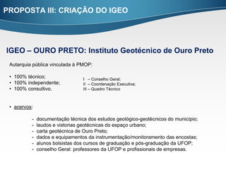 PROPOSTA III: CRIAÇÃO DO IGEO




IGEO – OURO PRETO: Instituto Geotécnico de Ouro Preto
 Autarquia pública vinculada à PMOP:

 • 100% técnico;                 I – Conselho Geral;
 • 100% independente;            II – Coordenação Executiva;
 • 100% consultivo.              III – Quadro Técnico



 • acervos:

          -   documentação técnica dos estudos geológico-geotécnicos do município;
          -   laudos e vistorias geotécnicas do espaço urbano;
          -   carta geotécnica de Ouro Preto;
          -   dados e equipamentos da instrumentação/monitoramento das encostas;
          -   alunos bolsistas dos cursos de graduação e pós-graduação da UFOP;
          -   conselho Geral: professores da UFOP e profissionais de empresas.
 