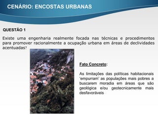 CENÁRIO: ENCOSTAS URBANAS



QUESTÃO 1

Existe uma engenharia realmente focada nas técnicas e procedimentos
para promover racionalmente a ocupação urbana em áreas de declividades
acentuadas



                                   Fato Concreto:

                                   As limitações das políticas habitacionais
                                   ‘empurram’ as populações mais pobres a
                                   buscarem moradia em áreas que são
                                   geológica e/ou geotecnicamente mais
                                   desfavoráveis
 
