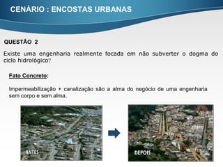 CENÁRIO : ENCOSTAS URBANAS



QUESTÃO 2

Existe uma engenharia realmente focada em não subverter o dogma do
ciclo hidrológico

 Fato Concreto:

 Impermeabilização + canalização são a alma do negócio de uma engenharia
 sem corpo e sem alma.
 